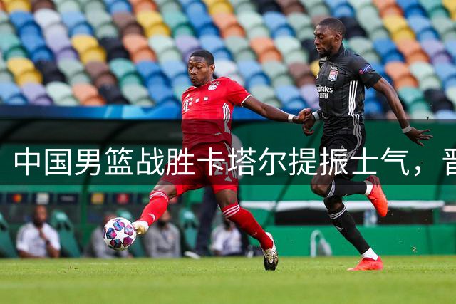 中国男篮战胜卡塔尔提振士气，晋级形势依然严峻