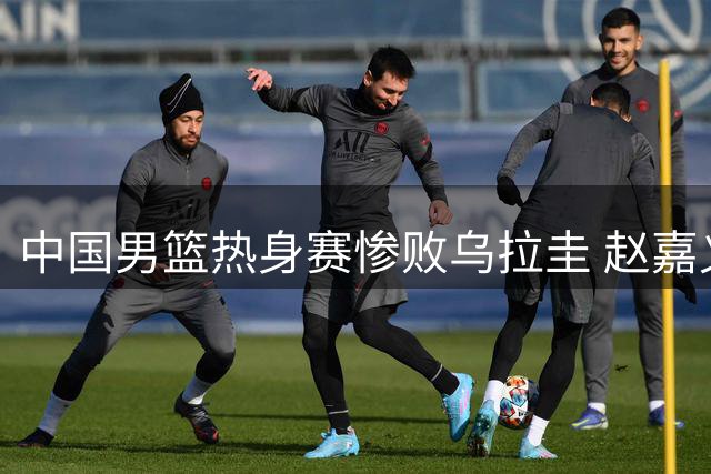 中国男篮热身赛惨败乌拉圭 赵嘉义三分亮眼
