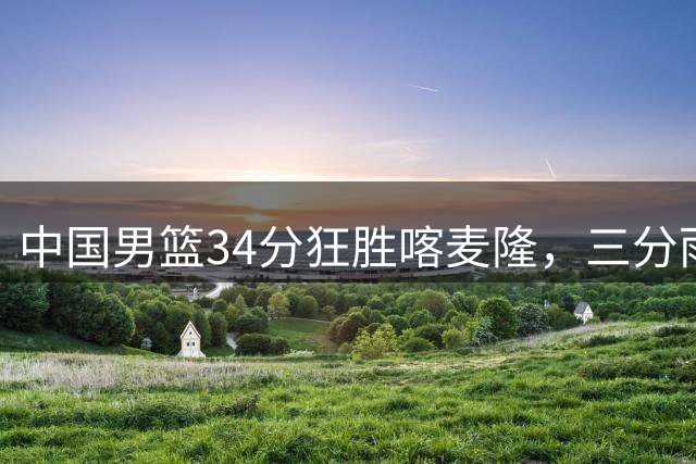 中国男篮34分狂胜喀麦隆，三分雨下创造近期最佳表现