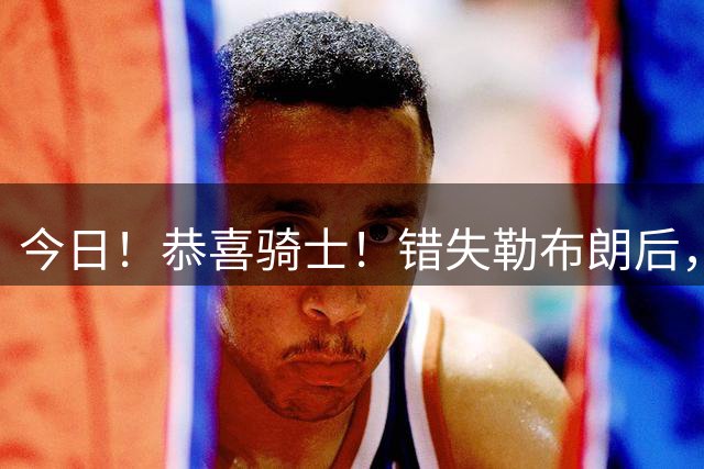 今日！恭喜骑士！错失勒布朗后，正式签下前首轮5号秀，西甲MVP时隔6年重返NBA