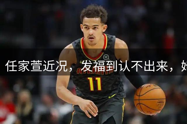 任家萱近况，发福到认不出来，她这是彻底放飞自我还是彻底没工作