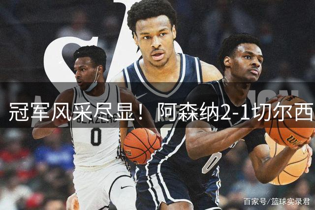冠军风采尽显！阿森纳2-1切尔西，真不只比分这么简单