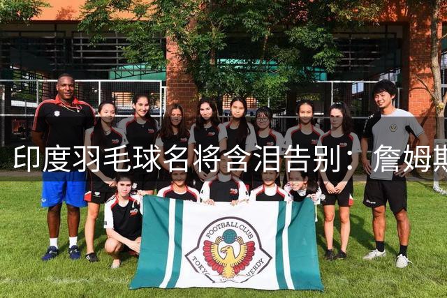 印度羽毛球名将含泪告别：詹姆斯一夜改写东部 我的篮球心跟他去了费城