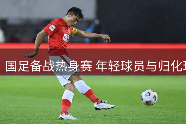 国足备战热身赛 年轻球员与归化球员齐亮相