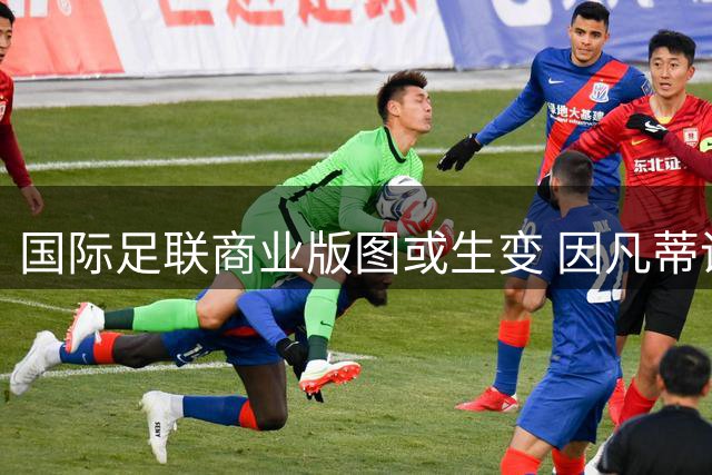 国际足联商业版图或生变 因凡蒂诺被曝拟售世界杯股权引争议