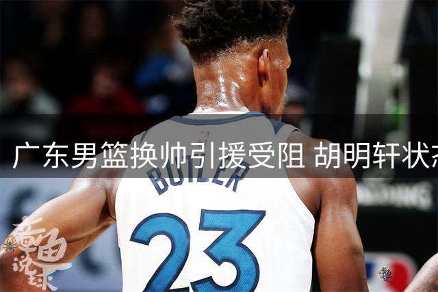 广东男篮换帅引援受阻 胡明轩状态欠佳