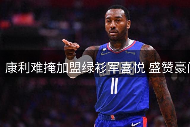 康利难掩加盟绿衫军喜悦 盛赞豪门底蕴深厚