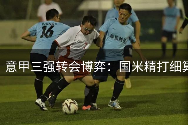 意甲三强转会博弈：国米精打细算 米兰尤文陷阵容动荡