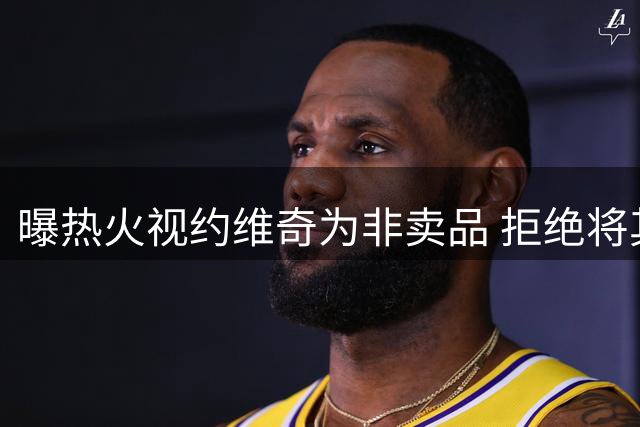 曝热火视约维奇为非卖品 拒绝将其加入克莱交易方案