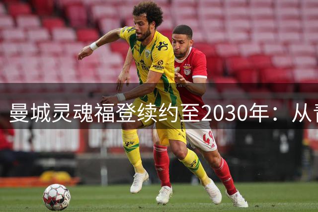 曼城灵魂福登续约至2030年：从青训天才到六冠王核心的蓝月情缘