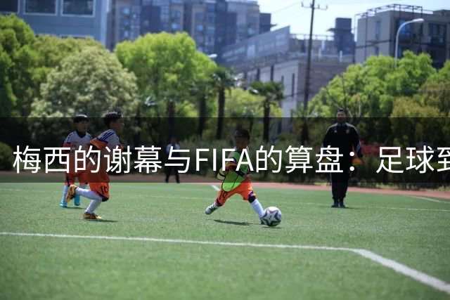 梅西的谢幕与FIFA的算盘：足球到底为谁而踢？