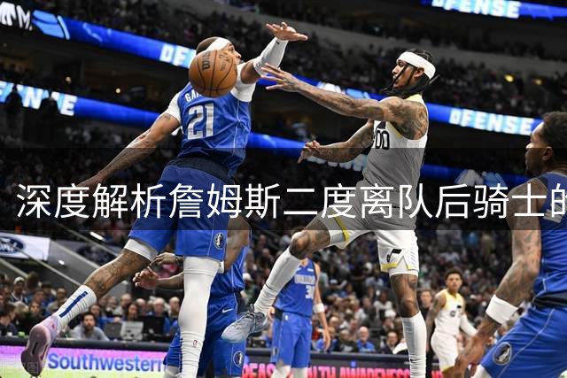深度解析詹姆斯二度离队后骑士的重建困局 为何双方关系降至冰点