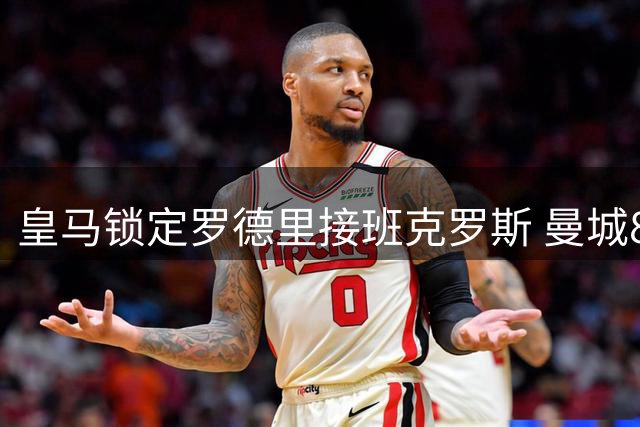 皇马锁定罗德里接班克罗斯 曼城8000万标价成最后障碍