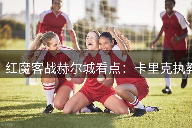 红魔客战赫尔城看点：卡里克执教首秀 马奎尔故地重游