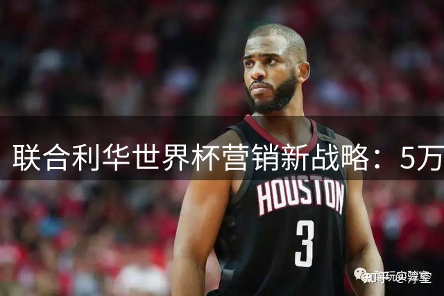 联合利华世界杯营销新战略：5万创作者+180款限定品撬动60亿流量