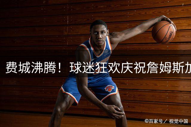 费城沸腾！球迷狂欢庆祝詹姆斯加盟76人