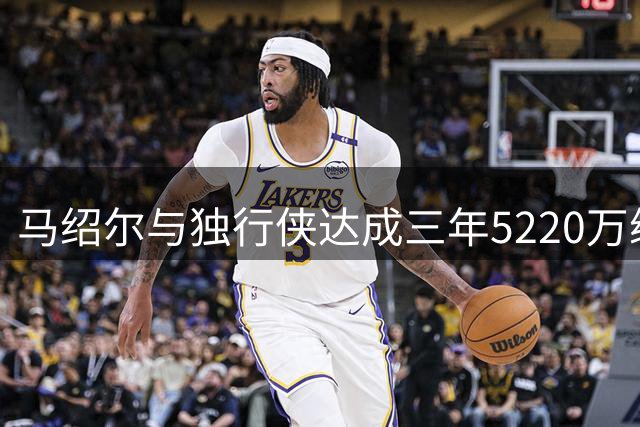 马绍尔与独行侠达成三年5220万续约协议