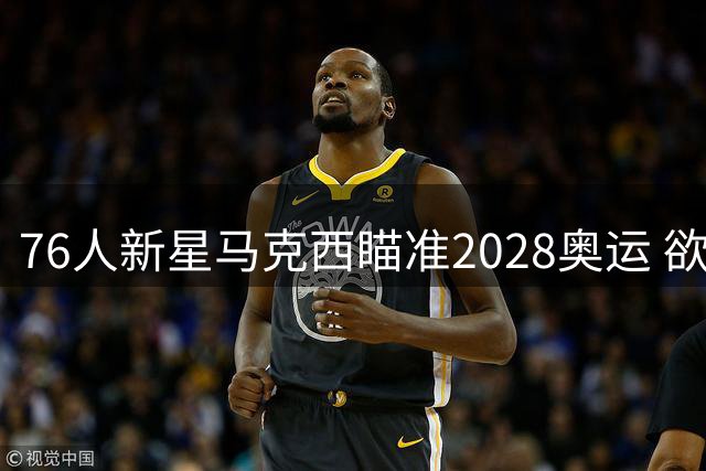 76人新星马克西瞄准2028奥运 欲为美国男篮注入新生代活力
