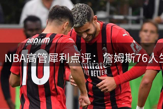 NBA高管犀利点评：詹姆斯76人生涯或成其传奇履历中最黯淡一页